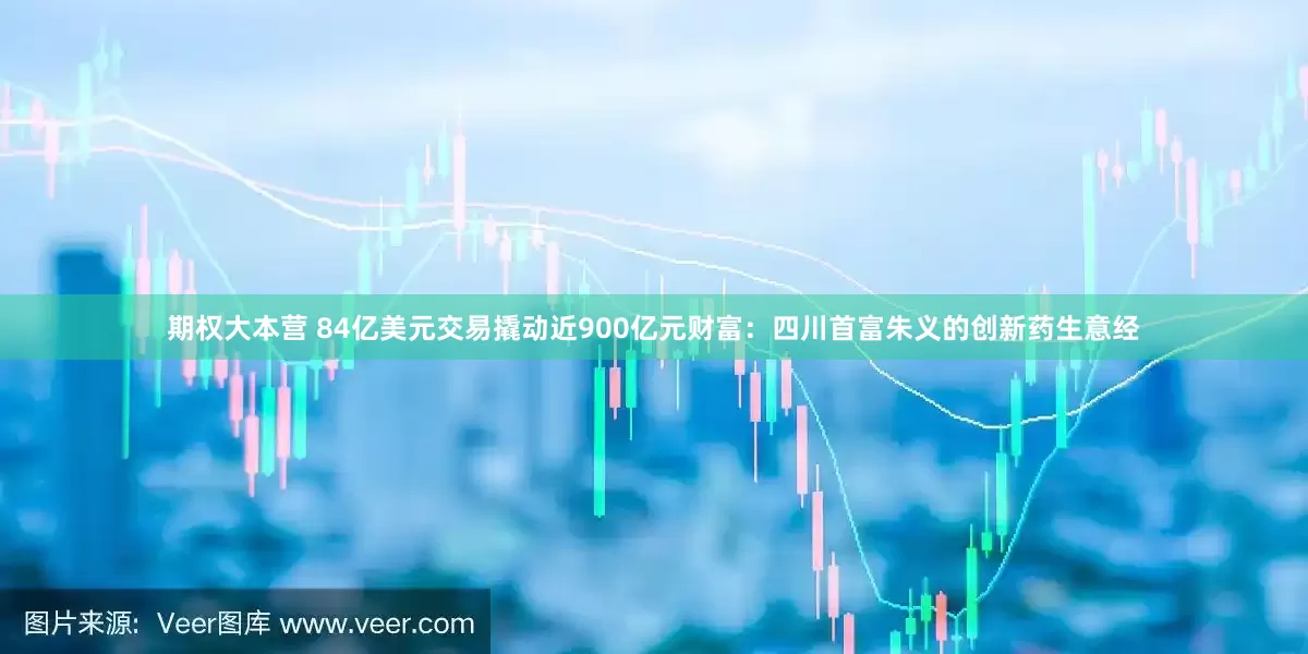 期权大本营 84亿美元交易撬动近900亿元财富：四川首富朱义的创新药生意经