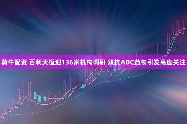 骑牛配资 百利天恒迎136家机构调研 双抗ADC药物引发高度关注