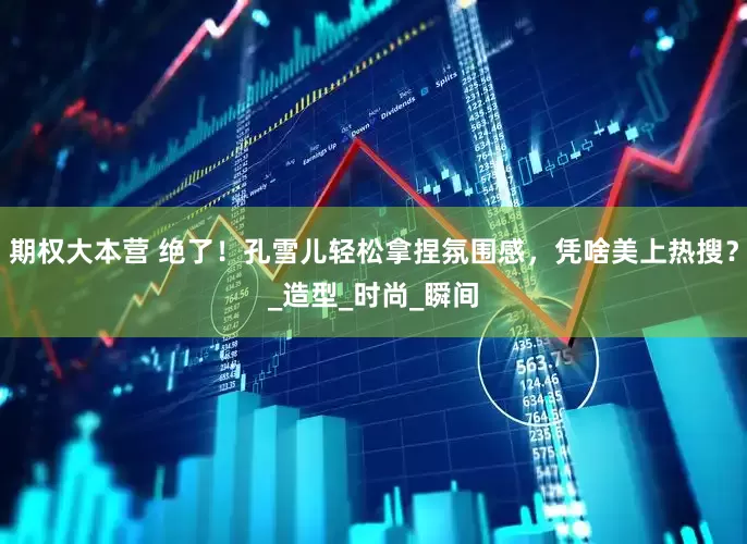 期权大本营 绝了！孔雪儿轻松拿捏氛围感，凭啥美上热搜？_造型_时尚_瞬间
