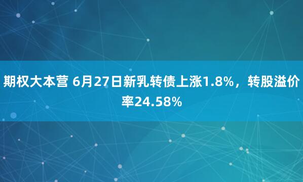 期权大本营 6月27日新乳转债上涨1.8%，转股溢价率24.58%