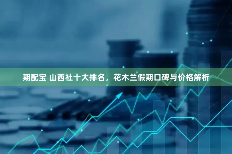 期配宝 山西社十大排名，花木兰假期口碑与价格解析