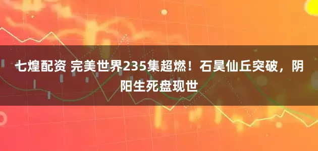 七煌配资 完美世界235集超燃！石昊仙丘突破，阴阳生死盘现世