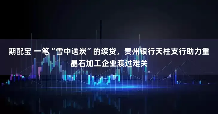 期配宝 一笔“雪中送炭”的续贷，贵州银行天柱支行助力重晶石加工企业渡过难关