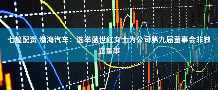 七煌配资 渤海汽车：选举蓝世红女士为公司第九届董事会非独立董事