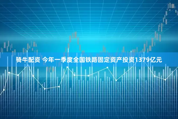 骑牛配资 今年一季度全国铁路固定资产投资1379亿元
